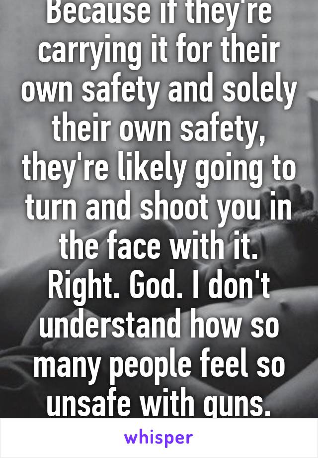 Because if they're carrying it for their own safety and solely their own safety, they're likely going to turn and shoot you in the face with it. Right. God. I don't understand how so many people feel so unsafe with guns. Your life is (...) 