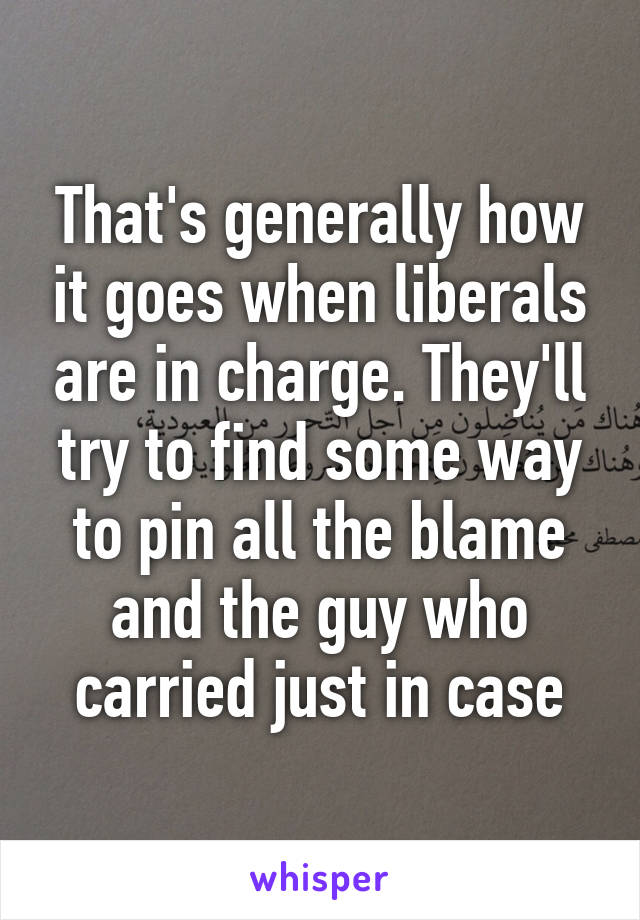 That's generally how it goes when liberals are in charge. They'll try to find some way to pin all the blame and the guy who carried just in case