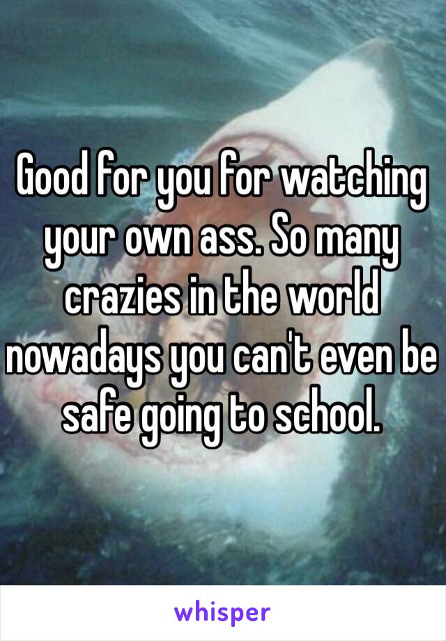 Good for you for watching your own ass. So many crazies in the world nowadays you can't even be safe going to school. 