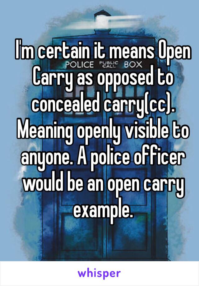 I'm certain it means Open Carry as opposed to concealed carry(cc). Meaning openly visible to anyone. A police officer would be an open carry example. 