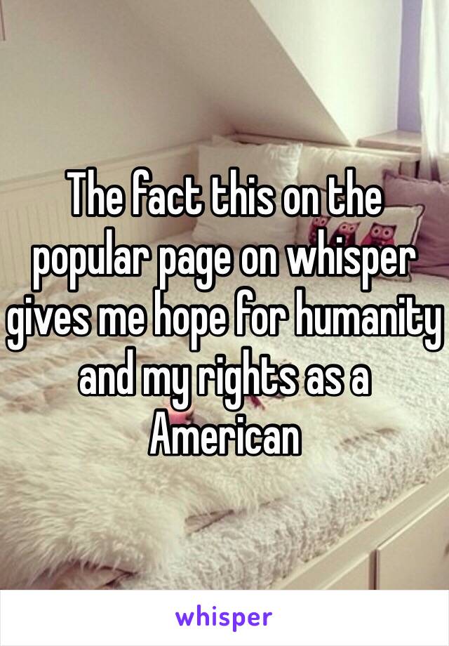 The fact this on the popular page on whisper gives me hope for humanity and my rights as a American 