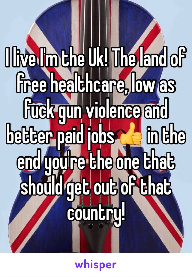 I live I'm the Uk! The land of free healthcare, low as fuck gun violence and better paid jobs 👍 in the end you're the one that should get out of that country! 