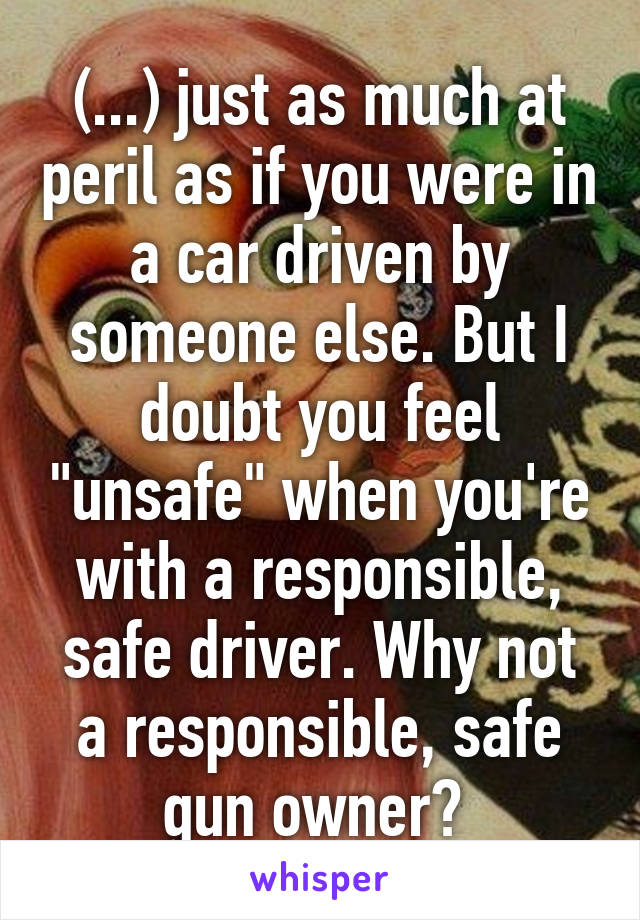 (...) just as much at peril as if you were in a car driven by someone else. But I doubt you feel "unsafe" when you're with a responsible, safe driver. Why not a responsible, safe gun owner? 