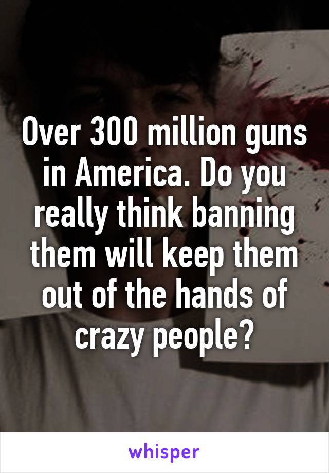 Over 300 million guns in America. Do you really think banning them will keep them out of the hands of crazy people?