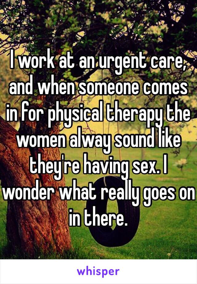 I work at an urgent care, and when someone comes in for physical therapy the women alway sound like they're having sex. I wonder what really goes on in there.