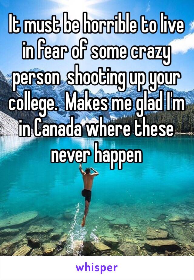 It must be horrible to live in fear of some crazy person  shooting up your college.  Makes me glad I'm in Canada where these never happen 