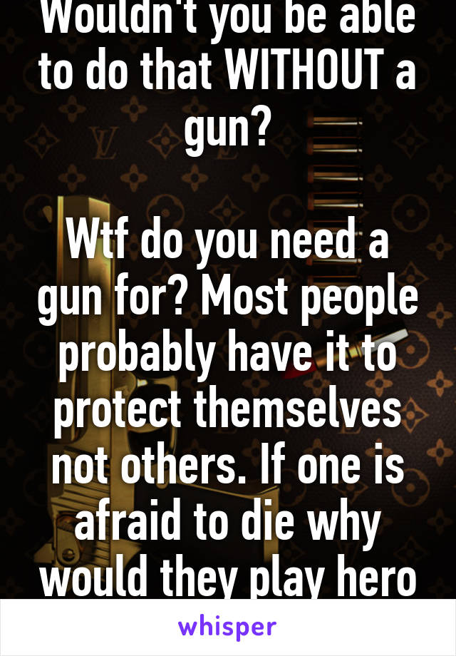 Wouldn't you be able to do that WITHOUT a gun?

Wtf do you need a gun for? Most people probably have it to protect themselves not others. If one is afraid to die why would they play hero with their own gun.