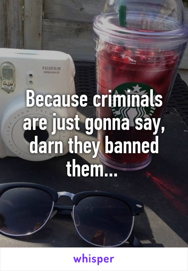 Because criminals are just gonna say, darn they banned them... 