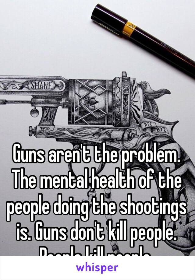 Guns aren't the problem. The mental health of the people doing the shootings is. Guns don't kill people. People kill people. 