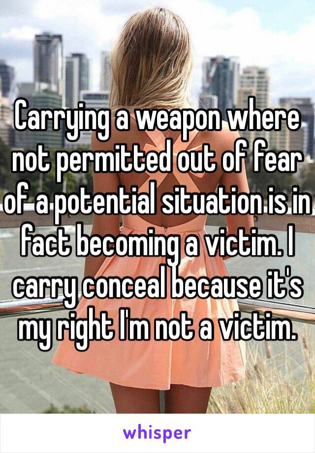 Carrying a weapon where not permitted out of fear of a potential situation is in fact becoming a victim. I carry conceal because it's my right I'm not a victim. 