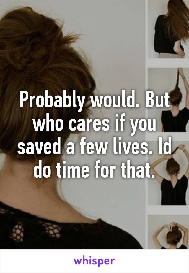 Probably would. But who cares if you saved a few lives. Id do time for that.