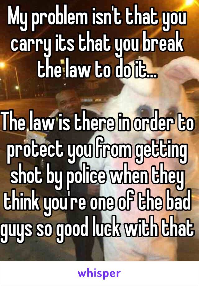 My problem isn't that you carry its that you break the law to do it... 

The law is there in order to protect you from getting shot by police when they think you're one of the bad guys so good luck with that