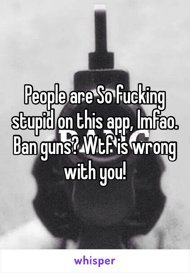 People are So fucking stupid on this app, lmfao. Ban guns? Wtf is wrong with you!