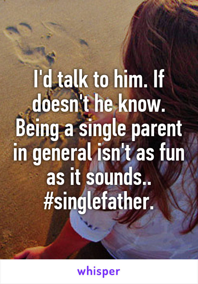 I'd talk to him. If doesn't he know. Being a single parent in general isn't as fun as it sounds.. #singlefather.