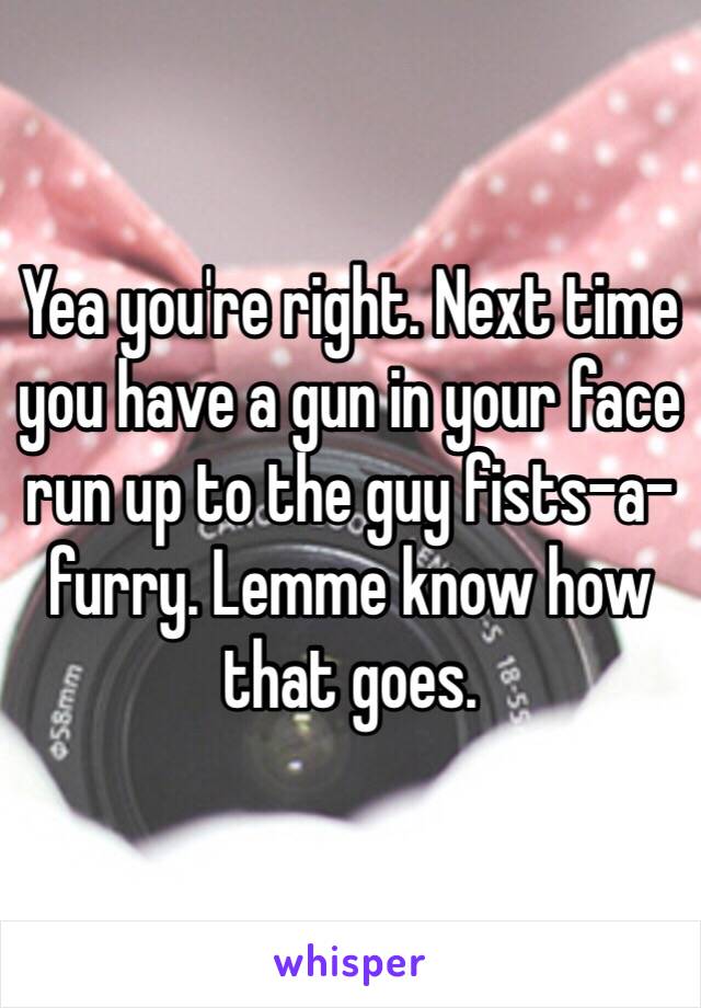 Yea you're right. Next time you have a gun in your face run up to the guy fists-a-furry. Lemme know how that goes. 