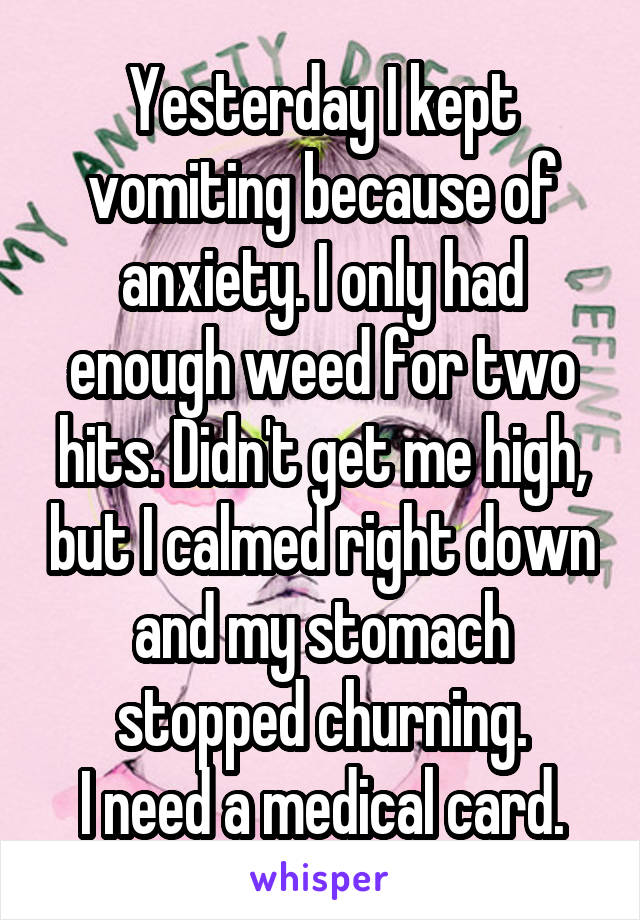 Yesterday I kept vomiting because of anxiety. I only had enough weed for two hits. Didn't get me high, but I calmed right down and my stomach stopped churning.
I need a medical card.