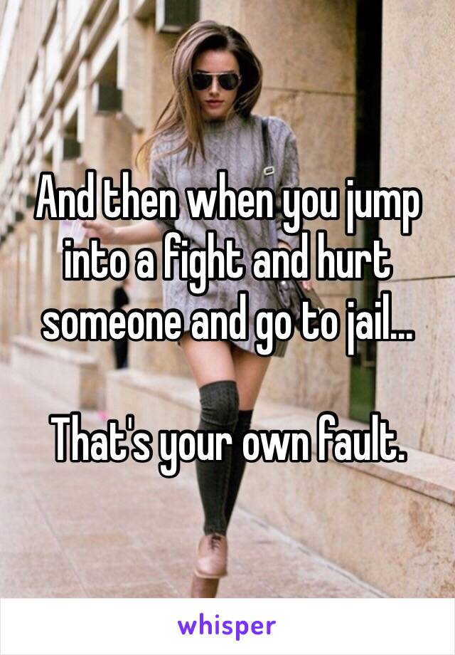 And then when you jump into a fight and hurt someone and go to jail...

That's your own fault. 