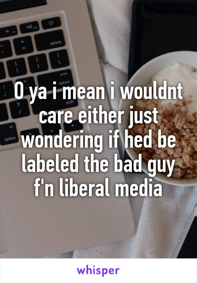 O ya i mean i wouldnt care either just wondering if hed be labeled the bad guy f'n liberal media