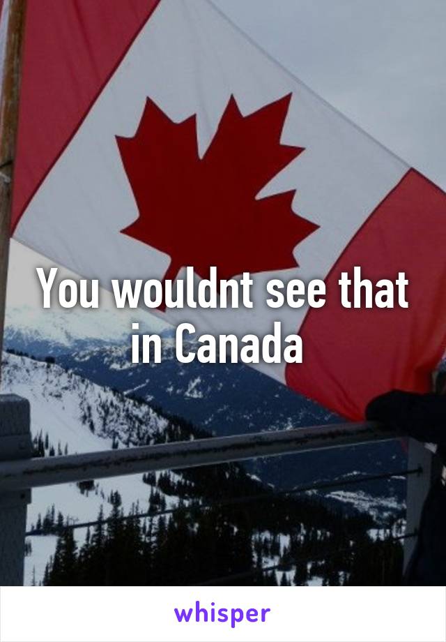 You wouldnt see that in Canada 