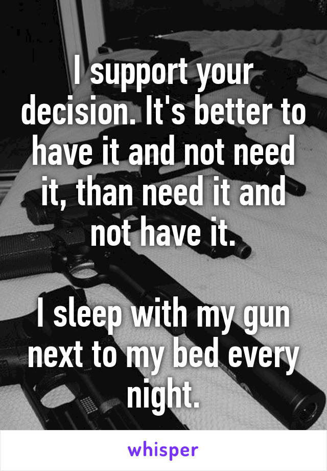 I support your decision. It's better to have it and not need it, than need it and not have it.

I sleep with my gun next to my bed every night.