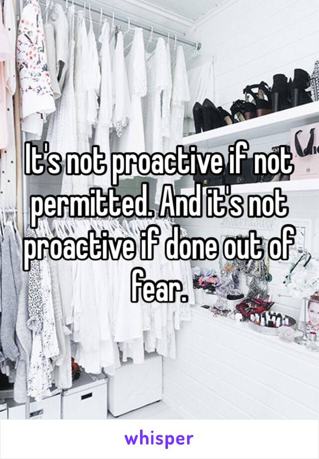 It's not proactive if not permitted. And it's not proactive if done out of fear. 