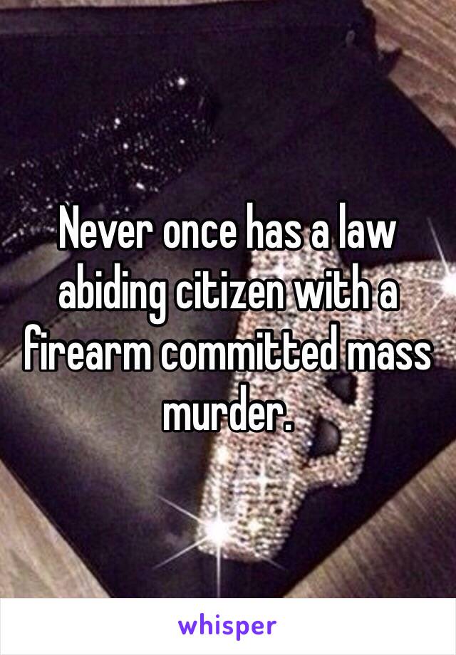 Never once has a law abiding citizen with a firearm committed mass murder. 