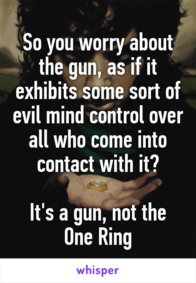 So you worry about the gun, as if it exhibits some sort of evil mind control over all who come into contact with it?

It's a gun, not the One Ring