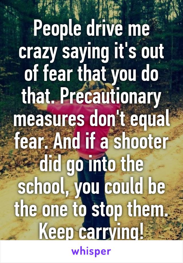 People drive me crazy saying it's out of fear that you do that. Precautionary measures don't equal fear. And if a shooter did go into the school, you could be the one to stop them. Keep carrying!