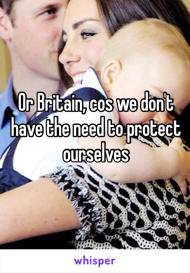 Or Britain, cos we don't have the need to protect ourselves