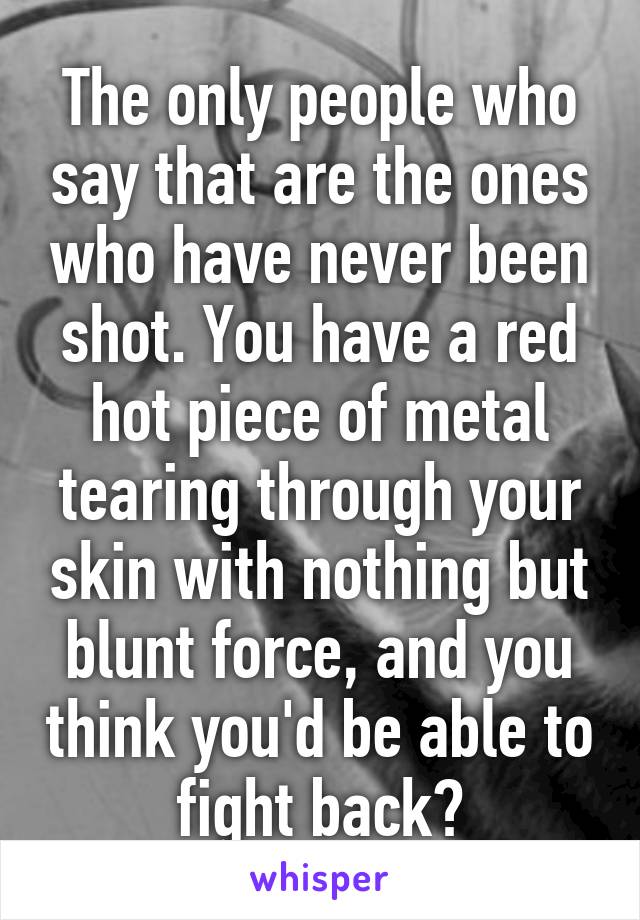 The only people who say that are the ones who have never been shot. You have a red hot piece of metal tearing through your skin with nothing but blunt force, and you think you'd be able to fight back?