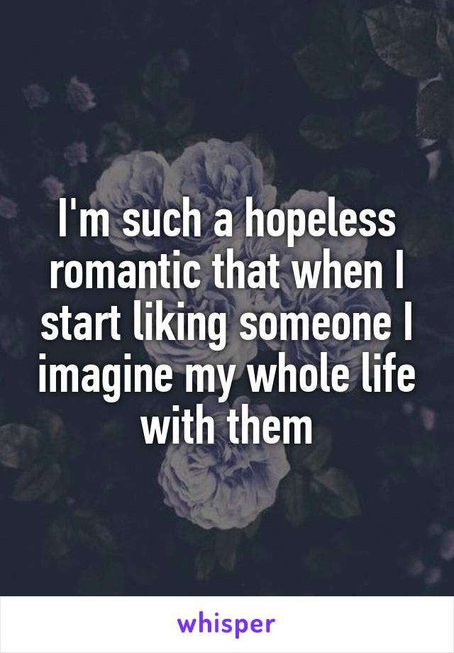 I'm such a hopeless romantic that when I start liking someone I imagine my whole life with them
