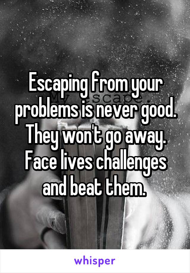 Escaping from your problems is never good. They won't go away. Face lives challenges and beat them. 