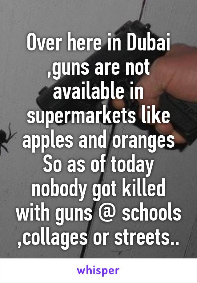 Over here in Dubai ,guns are not available in supermarkets like apples and oranges
So as of today nobody got killed with guns @ schools ,collages or streets..