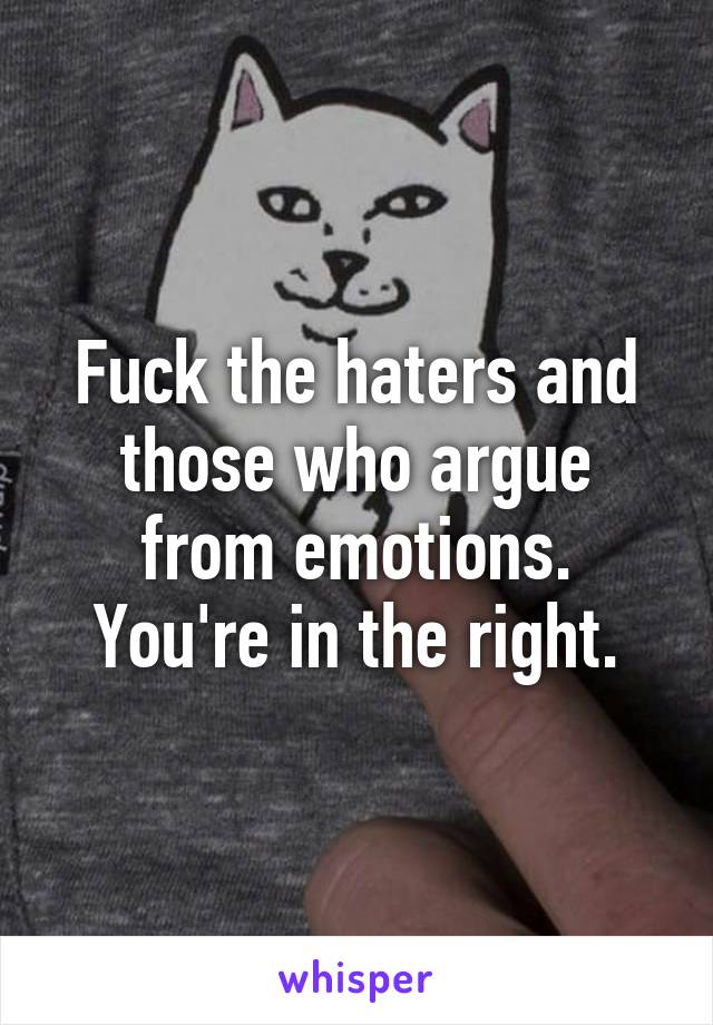 Fuck the haters and those who argue from emotions. You're in the right.