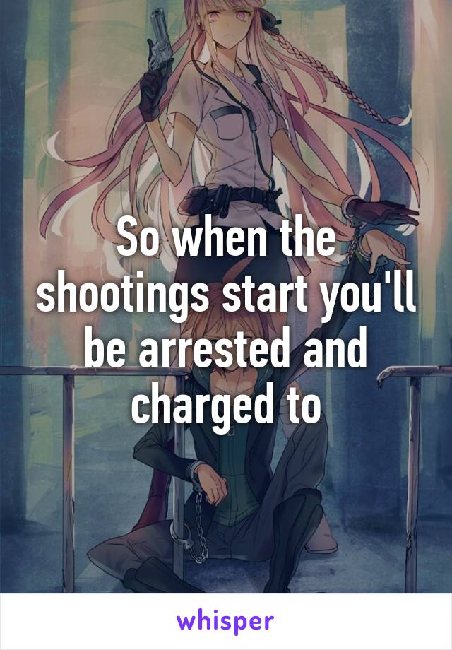 So when the shootings start you'll be arrested and charged to