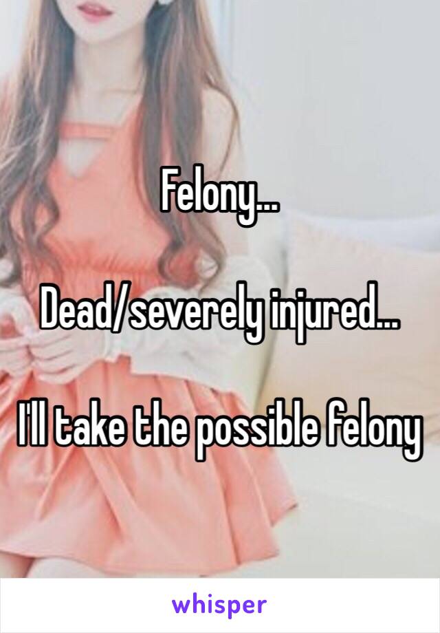 Felony...

Dead/severely injured...

I'll take the possible felony