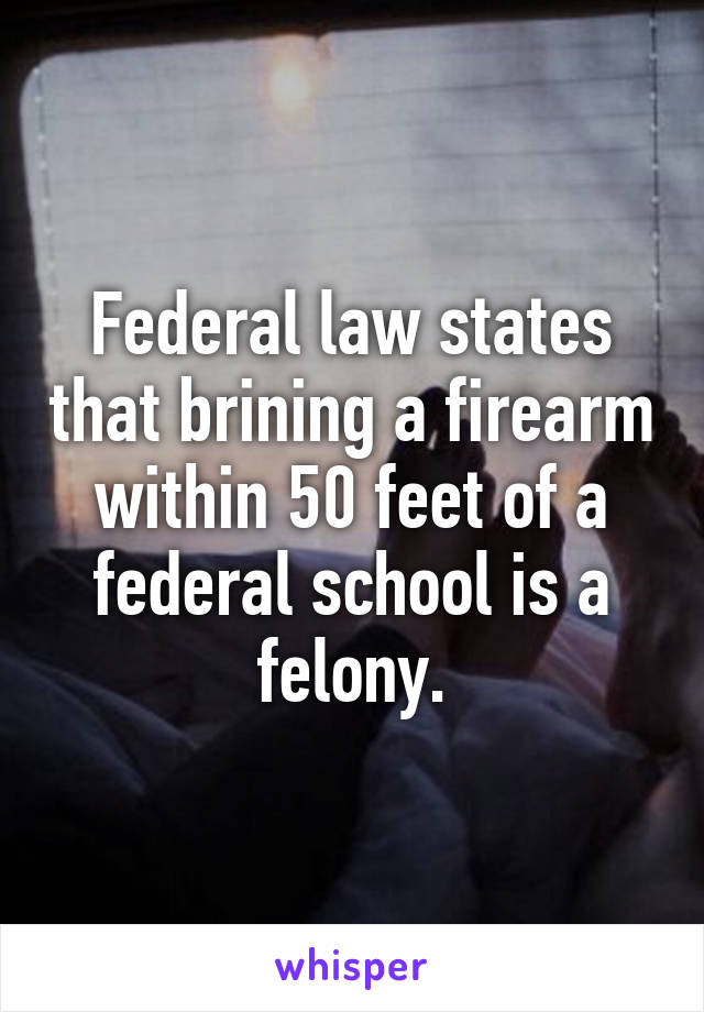 Federal law states that brining a firearm within 50 feet of a federal school is a felony.