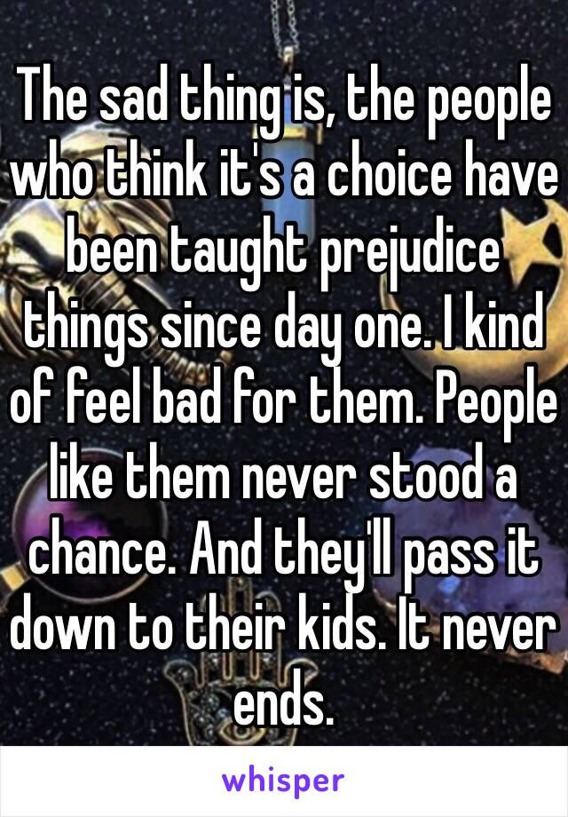 The sad thing is, the people who think it's a choice have been taught prejudice things since day one. I kind of feel bad for them. People like them never stood a chance. And they'll pass it down to their kids. It never ends. 