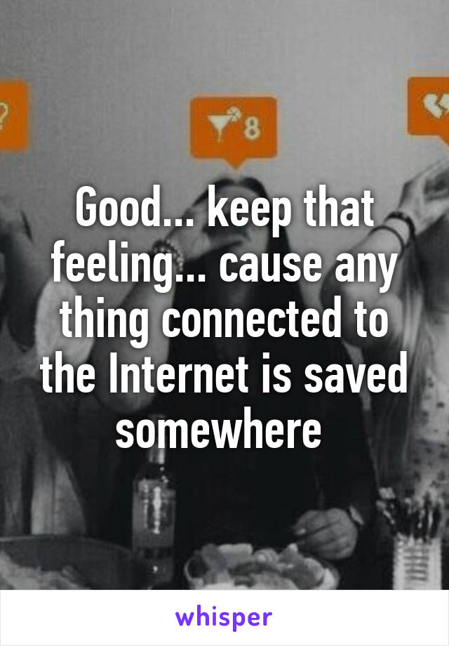 Good... keep that feeling... cause any thing connected to the Internet is saved somewhere 