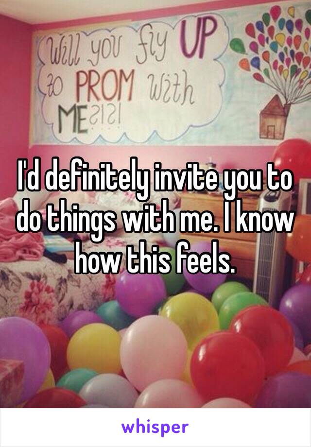 I'd definitely invite you to do things with me. I know how this feels. 