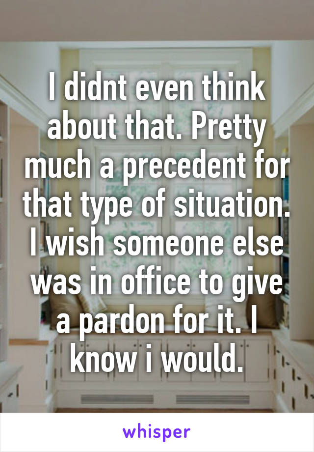 I didnt even think about that. Pretty much a precedent for that type of situation. I wish someone else was in office to give a pardon for it. I know i would.