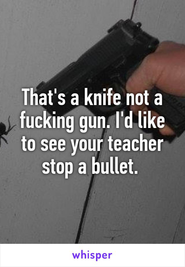 That's a knife not a fucking gun. I'd like to see your teacher stop a bullet. 