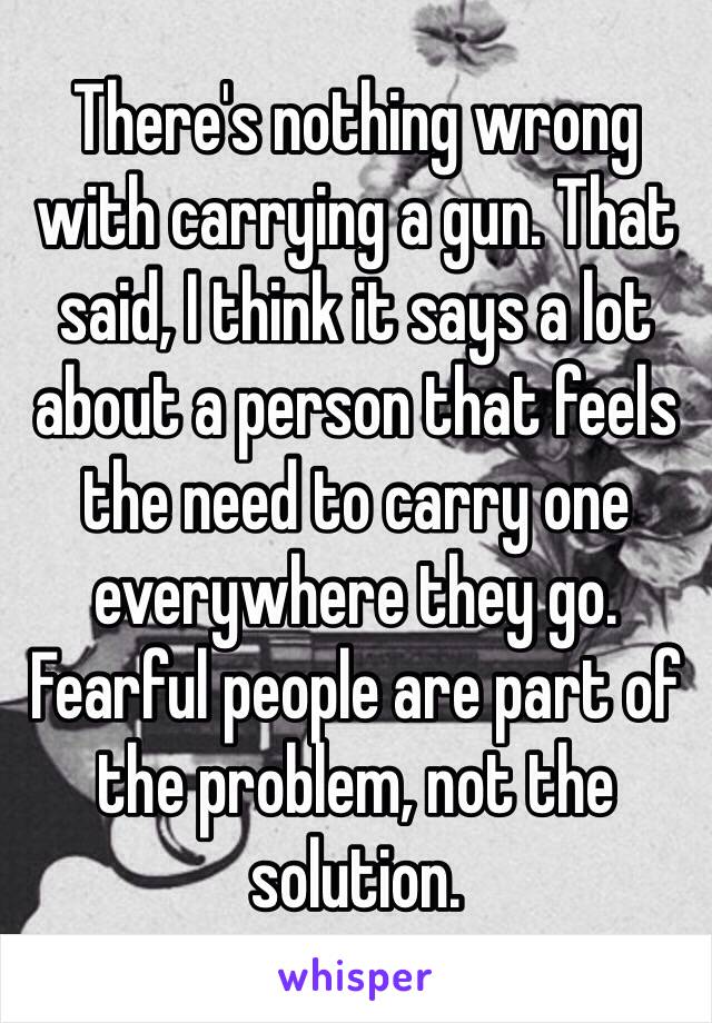 There's nothing wrong with carrying a gun. That said, I think it says a lot about a person that feels the need to carry one everywhere they go. Fearful people are part of the problem, not the solution. 