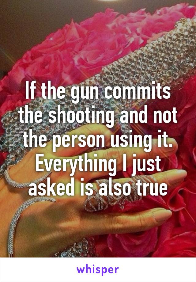 If the gun commits the shooting and not the person using it.
Everything I just asked is also true