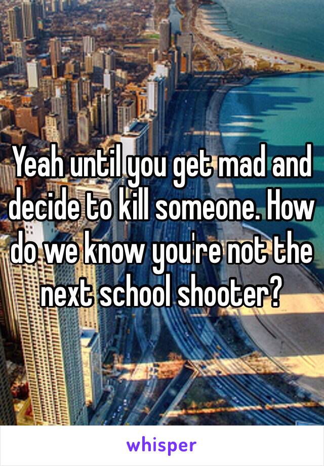 Yeah until you get mad and decide to kill someone. How do we know you're not the next school shooter?