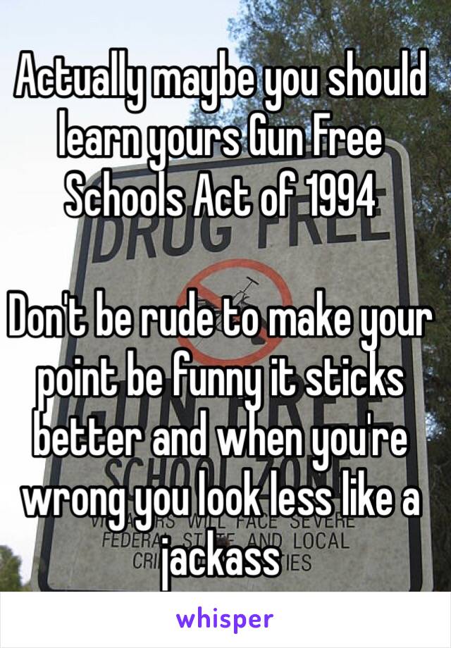 Actually maybe you should learn yours Gun Free Schools Act of 1994

Don't be rude to make your point be funny it sticks better and when you're wrong you look less like a jackass 