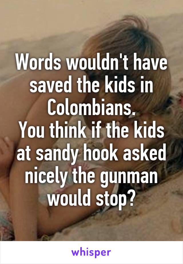 Words wouldn't have saved the kids in Colombians.
You think if the kids at sandy hook asked nicely the gunman would stop?