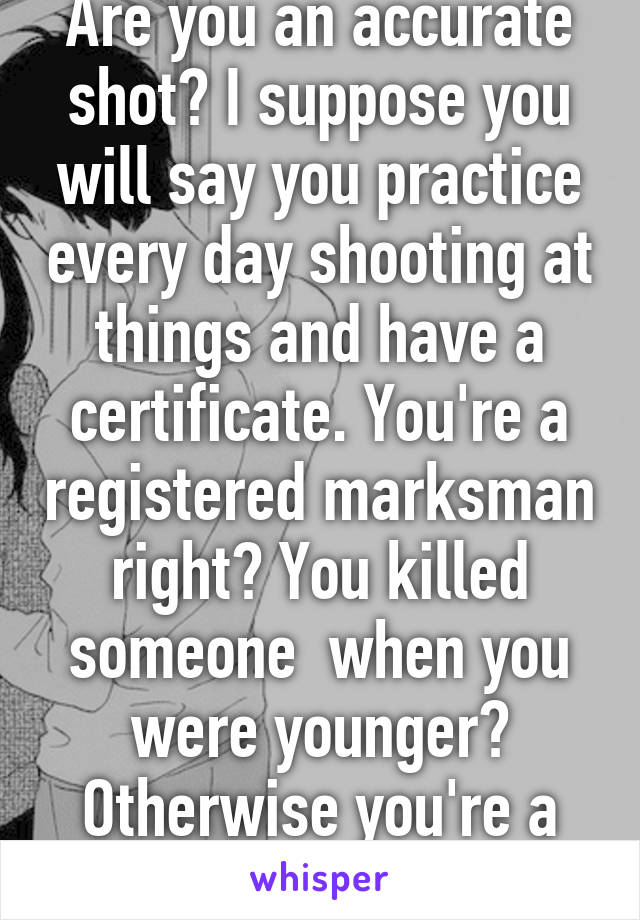 Are you an accurate shot? I suppose you will say you practice every day shooting at things and have a certificate. You're a registered marksman right? You killed someone  when you were younger? Otherwise you're a victim 