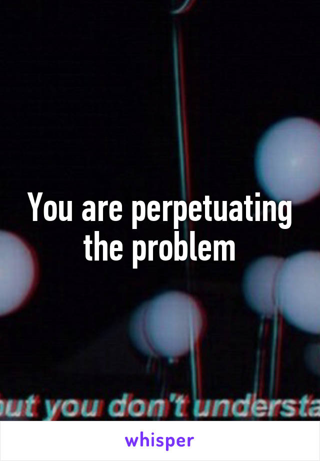 You are perpetuating the problem