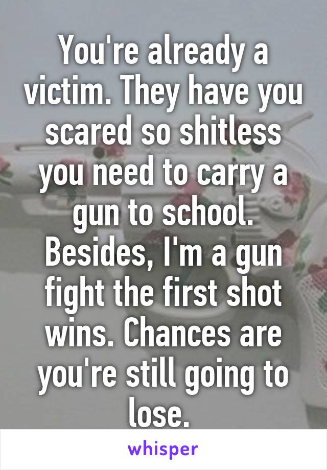 You're already a victim. They have you scared so shitless you need to carry a gun to school. Besides, I'm a gun fight the first shot wins. Chances are you're still going to lose. 